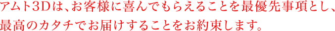 アムト3Dは、お客様に喜んでもらえることを最優先事項とし、最高のカタチでお届けすることをお約束します。