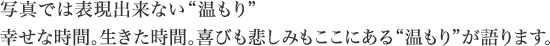 写真では表現出来ない“温もり”幸せな時間。生きた時間。喜びも悲しみもここにある“温もり”が語ります。